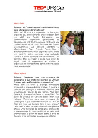Mario Gioto
Palestra: “O Conhecimento Como Primeiro Passo
para o Empreendedorismo Social”
Mario tem 29 anos e é engenheiro de formação,
expande seu conhecimento empreendedor com
um MBA em Gestão Estratégica, seu
conhecimento corporativo gerenciando as
operações da SPIROL International no Brasil e seu
conhecimento social como fundador do Projeto
ConheSeremos. Sua palestra abordará O
Conhecimento Como Primeiro Passo Para o
Empreendedorismo Social. Segundo Mario, existe
um caminho entre conhecer uma realidade
humana e tomar ação para o bem coletivo. Um
caminho difícil de traçar e ainda mais difícil de
seguir, mas há esperanças ao analisar a
expansão do conhecimento como primeiro passo
para a ação social.
Mayla Valenti
Palestra: “Sementes para uma mudança de
paradigma: o que o fato de o campus da UFSCar
ficar em meio ao Cerrado tem a nos ensinar”
Mayla tem 32 anos, é Bióloga, educadora
ambiental e empreendedora criativa. É mestra e
doutora em Ecologia e Recursos Naturais pela
Universidade Federal de São Carlos. Atua com
Educação Ambiental no Cerrado desde 2002. Faz
parte do Coletivo do Cerrado desde 2007. Sua
palestra “Sementes para uma mudança de
paradigma: o que o fato de o campus da UFSCar
ficar em meio ao Cerrado tem a nos ensinar”
defenderá a ideia de que a humanidade precisa
efetuar uma mudança de paradigma, priorizando
a conservação do meio ambiente. A ideia será
exemplificada a partir de dados sobre a área de
Cerrado onde se localiza o campus da UFSCar.
 