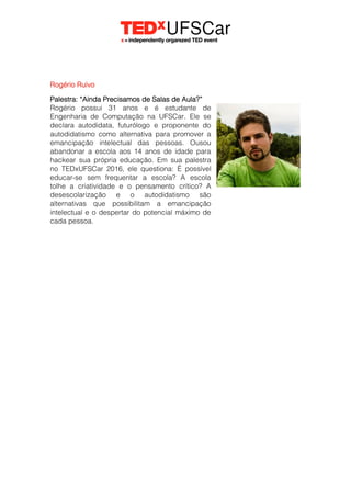 Rogério Ruivo
Palestra: “Ainda Precisamos de Salas de Aula?”
Rogério possui 31 anos e é estudante de
Engenharia de Computação na UFSCar. Ele se
declara autodidata, futurólogo e proponente do
autodidatismo como alternativa para promover a
emancipação intelectual das pessoas. Ousou
abandonar a escola aos 14 anos de idade para
hackear sua própria educação. Em sua palestra
no TEDxUFSCar 2016, ele questiona: É possível
educar-se sem frequentar a escola? A escola
tolhe a criatividade e o pensamento crítico? A
desescolarização e o autodidatismo são
alternativas que possibilitam a emancipação
intelectual e o despertar do potencial máximo de
cada pessoa.
 