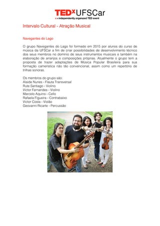Intervalo Cultural - Atração Musical
Navegantes do Lago
O grupo Navegantes do Lago foi formado em 2015 por alunos do curso de
música da UFSCar a fim de criar possibilidades de desenvolvimento técnico
dos seus membros no domínio de seus instrumentos musicais e também na
elaboração de arranjos e composições próprias. Atualmente o grupo tem a
proposta de trazer adaptações de Música Popular Brasileira para sua
formação camerística não tão convencional, assim como um repertório de
trilhas sonoras.
Os membros do grupo são:
Alaide Nunes - Flauta Transversal
Rute Santiago - Violino
Victor Fernandes - Violino
Marcelo Aquino - Cello
Rafaela Figueira - Contrabaixo
Victor Costa - Violão
Geovanni Ricarte - Percussão
 