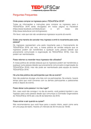 Perguntas Frequentes
Onde posso comprar os ingressos para o TEDxUFSCar 2016?
Todas as informações e instruções para comprar os ingressos para o
TEDxUFSCar 2016 serão divulgados em nossa página no Facebook
(https://www.facebook.com/tedxufscar) e em nosso site
(http://www.tedxufscar.com.br/ingressos).
Por favor, note que nós não venderemos ingressos na porta do evento.
Existe uma maneira de cancelar meu ingresso e emiti-lo novamente para outra
pessoa?
Os ingressos representam uma parte importante para o financiamento do
TEDxUFSCar 2016, por isso, a nossa política de vendas estipula que os
ingressos podem ser transferidos a qualquer outra pessoa (desde que
previamente comunicado à organização do TEDxUFSCar 2016), mas não
podem ser reembolsados.
Posso retornar ou revender meus ingressos não utilizados?
A nossa política de vendas estipula que os ingressos podem ser transferidos a
qualquer outra pessoa (desde que previamente comunicado à organização do
TEDxUFSCar 2016), mas não pode ser reembolsado pela equipe do evento
TEDxUFSCar 2016.
Há uma lista pública dos participantes que irão ao evento?
Nós não podemos divulgar uma lista com os participantes. No entanto, haverá
tempo para que você converse com os demais participantes e palestrantes
antes e depois do evento.
Posso deixar outra pessoa ir no meu lugar?
Sim, caso você não consiga ir no dia do evento, você poderá transferir o seu
ingresso para outra pessoa desde que comunique a Comissão Organizadora
do TEDxUFSCar 2016 até o dia 26 de Setembro de 2016.
Posso entrar e sair quando eu quiser?
Nós recomendamos que você fique para o evento inteiro, assim como seria
em uma peça de teatro. Haverá um intervalo de 30 minutos às 15h30.
 