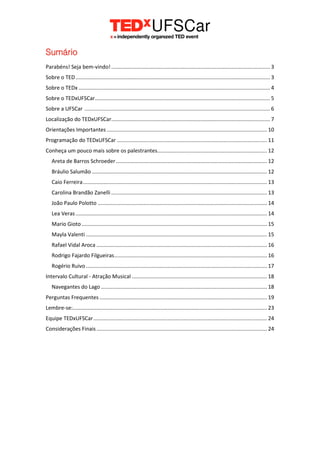 Sumário
Parabéns! Seja bem-vindo!........................................................................................................... 3
Sobre o TED................................................................................................................................... 3
Sobre o TEDx ................................................................................................................................. 4
Sobre o TEDxUFSCar...................................................................................................................... 5
Sobre a UFSCar ............................................................................................................................. 6
Localização do TEDxUFSCar........................................................................................................... 7
Orientações Importantes ............................................................................................................ 10
Programação do TEDxUFSCar ..................................................................................................... 11
Conheça um pouco mais sobre os palestrantes.......................................................................... 12
Areta de Barros Schroeder...................................................................................................... 12
Bráulio Salumão ...................................................................................................................... 12
Caio Ferreira............................................................................................................................ 13
Carolina Brandão Zanelli ......................................................................................................... 13
João Paulo Polotto .................................................................................................................. 14
Lea Veras................................................................................................................................. 14
Mario Gioto............................................................................................................................. 15
Mayla Valenti .......................................................................................................................... 15
Rafael Vidal Aroca ................................................................................................................... 16
Rodrigo Fajardo Filgueiras....................................................................................................... 16
Rogério Ruivo .......................................................................................................................... 17
Intervalo Cultural - Atração Musical ........................................................................................... 18
Navegantes do Lago ................................................................................................................ 18
Perguntas Frequentes................................................................................................................. 19
Lembre-se:................................................................................................................................... 23
Equipe TEDxUFSCar..................................................................................................................... 24
Considerações Finais................................................................................................................... 24
 