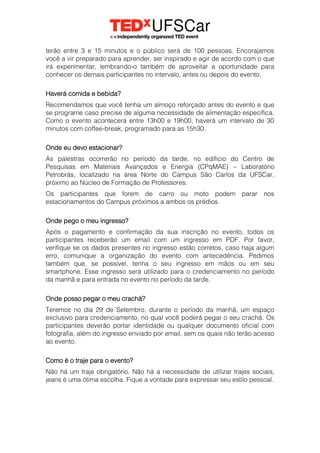 terão entre 3 e 15 minutos e o público será de 100 pessoas. Encorajamos
você a vir preparado para aprender, ser inspirado e agir de acordo com o que
irá experimentar, lembrando-o também de aproveitar a oportunidade para
conhecer os demais participantes no intervalo, antes ou depois do evento.
Haverá comida e bebida?
Recomendamos que você tenha um almoço reforçado antes do evento e que
se programe caso precise de alguma necessidade de alimentação específica.
Como o evento acontecerá entre 13h00 e 19h00, haverá um intervalo de 30
minutos com coffee-break, programado para as 15h30.
Onde eu devo estacionar?
As palestras ocorrerão no período da tarde, no edifício do Centro de
Pesquisas em Materiais Avançados e Energia (CPqMAE) – Laboratório
Petrobrás, localizado na área Norte do Campus São Carlos da UFSCar,
próximo ao Núcleo de Formação de Professores.
Os participantes que forem de carro ou moto podem parar nos
estacionamentos do Campus próximos a ambos os prédios.
Onde pego o meu ingresso?
Após o pagamento e confirmação da sua inscrição no evento, todos os
participantes receberão um email com um ingresso em PDF. Por favor,
verifique se os dados presentes no ingresso estão corretos, caso haja algum
erro, comunique a organização do evento com antecedência. Pedimos
também que, se possível, tenha o seu ingresso em mãos ou em seu
smartphone. Esse ingresso será utilizado para o credenciamento no período
da manhã e para entrada no evento no período da tarde.
Onde posso pegar o meu crachá?
Teremos no dia 29 de Setembro, durante o período da manhã, um espaço
exclusivo para credenciamento, no qual você poderá pegar o seu crachá. Os
participantes deverão portar identidade ou qualquer documento oficial com
fotografia, além do ingresso enviado por email, sem os quais não terão acesso
ao evento.
Como é o traje para o evento?
Não há um traje obrigatório. Não há a necessidade de utilizar trajes sociais,
jeans é uma ótima escolha. Fique a vontade para expressar seu estilo pessoal.
 