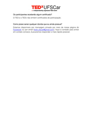 Os participantes receberão algum certificado?
O TED e o TEDx não emitem certificados de participação.
Como posso sanar qualquer dúvida que eu ainda possua?
Estamos disponíveis por mensagem privada por meio de nossa página do
Facebook ou por email (tedx.ufscar@gmail.com), fique à vontade para entrar
em contato conosco, buscaremos responder o mais rápido possível.
 