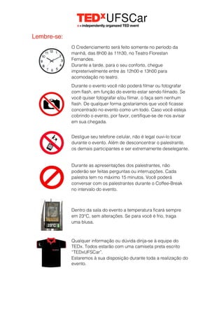 Lembre-se:
O Credenciamento será feito somente no período da
manhã, das 8h00 às 11h30, no Teatro Florestan
Fernandes.
Durante a tarde, para o seu conforto, chegue
impreterivelmente entre às 12h00 e 13h00 para
acomodação no teatro.
Durante o evento você não poderá filmar ou fotografar
com flash, em função do evento estar sendo filmado. Se
você quiser fotografar e/ou filmar, o faça sem nenhum
flash. De qualquer forma gostaríamos que você ficasse
concentrado no evento como um todo. Caso você esteja
cobrindo o evento, por favor, certifique-se de nos avisar
em sua chegada.
Desligue seu telefone celular, não é legal ouvi-lo tocar
durante o evento. Além de desconcentrar o palestrante,
os demais participantes e ser extremamente deselegante.
Durante as apresentações dos palestrantes, não
poderão ser feitas perguntas ou interrupções. Cada
palestra tem no máximo 15 minutos. Você poderá
conversar com os palestrantes durante o Coffee-Break
no intervalo do evento.
Dentro da sala do evento a temperatura ficará sempre
em 23°C, sem alterações. Se para você é frio, traga
uma blusa.
Qualquer informação ou dúvida dirija-se à equipe do
TEDx. Todos estarão com uma camiseta preta escrito
“TEDxUFSCar”.
Estaremos à sua disposição durante toda a realização do
evento.
 