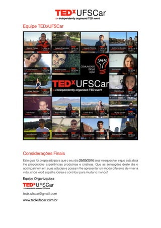 Equipe TEDxUFSCar
Considerações Finais
Este guia foi preparado para que o seu dia 29/09/2016 seja inesquecível e que esta data
lhe proporcione experiências produtivas e criativas. Que as sensações deste dia o
acompanhem em suas atitudes e possam lhe apresentar um modo diferente de viver a
vida, onde você espalha ideias e contribui para mudar o mundo!
Equipe Organizadora
tedx.ufscar@gmail.com
www.tedxufscar.com.br
 
