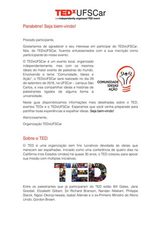 Parabéns! Seja bem-vindo!
Prezado participante,
Gostaríamos de agradecer o seu interesse em participar do TEDxUFSCar.
Nós, do TEDxUFSCar, ficamos entusiasmados com a sua inscrição como
particicipante do nosso evento.
O TEDxUFSCar é um evento local, organizado
independentemente, mas com os mesmos
ideais do maior evento de palestras do mundo.
Envolvendo o tema “Comunidade, Ideias e
Ação”, o TEDxUFSCar será realizado no dia 29
de setembro de 2016, na UFSCar – campus São
Carlos, e visa compartilhar ideias e histórias de
palestrantes ligados de alguma forma à
universidade.
Neste guia disponibilizamos informações mais detalhadas sobre o TED,
eventos TEDx e o TEDxUFSCar. Esperamos que você venha preparado para
partilhar boas experiências e espalhar ideias. Seja bem-vindo!
Atenciosamente,
Organização TEDxUFSCar
Sobre o TED
O TED é uma organização sem fins lucrativos devotada às ideias que
merecem ser espalhadas. Iniciado como uma conferência de quatro dias na
Califórnia (nos Estados Unidos) há quase 30 anos, o TED cresceu para apoiar
sua missão com múltiplas iniciativas.
Entre os palestrantes que já participaram do TED estão Bill Gates, Jane
Goodall, Elizabeth Gilbert, Sir Richard Branson, Nandan Nilekani, Philippe
Starck, Ngozi Okonjo-Iweala, Isabel Allende e o ex-Primeiro Ministro do Reino
Unido, Gordon Brown.
 