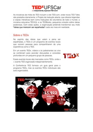 As iniciativas de mídia do TED incluem o site TED.com, onde novos TED Talks
são postados diariamente; o Projeto de tradução aberta, que oferece legendas
e cópias interativas bem como traduções de voluntários de todo o mundo; a
iniciativa educativa TED-Ed; e os TEDBooks, pequenos e-books sobre ideias
poderosas. Com estas ações, a organização pretende transformar seu mote
"ideias que merecem ser espalhadas" cada vez mais em realidade.
Sobre o TEDx
No espírito das ideias que valem a pena ser
espalhadas, o TEDx é um programa de eventos locais
que reúnem pessoas para compartilharem de uma
experiência como o TED.
Em um evento TEDx, vídeos e os palestrantes ao vivo
se combinam para acender discussões e conexões
profundas em um pequeno grupo de pessoas.
Esses eventos locais são marcados como TEDx, onde x
= evento TED organizado independentemente.
A Conferência TED fornece um guia geral para o
programa TEDx, mas os eventos TEDx individuais são
auto organizados.
 
