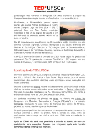 participação das Humanas e Biológicas. Em 2005 iniciou-se a criação do
Campus Sorocaba e implantou-se, em São Carlos, o curso de Medicina.
Atualmente, a Universidade possui quatro
campi: São Carlos, Araras, Sorocaba e o recém-
criado Campus Lago do Sino (Buri – SP). O
principal fica em São Carlos, município
localizado a 235 km da capital do Estado, e tem
645 hectares de extensão, sendo 196 mil m² de
área construída.
Os 48 departamentos acadêmicos da Universidade estão divididos em oito
centros: Ciências Agrárias, Ciências Biológicas e da Saúde, Ciências em
Gestão e Tecnologia, Ciências e Tecnologias para a Sustentabilidade,
Ciências Exatas e de Tecnologia, Ciências Humanas e Biológicas, Educação e
Ciências Humanas e Ciências da Natureza.
A UFSCar oferece 62 cursos e um total de 2.807 novas vagas na graduação
presencial. São 39 opções de cursos em São Carlos (1.797 vagas), seis em
Araras (240 vagas), 14 em Sorocaba (620) e três em Buri (150 vagas).
Localização do TEDxUFSCar
O evento ocorrerá na UFSCar, campus São Carlos (Rodovia Washington Luís,
km 235 - SP-310, São Carlos - São Paulo). Fique atento, pois o evento
contemplará dois períodos distintos, cujas atividades serão realizadas em
locais diferentes.
Durante o período da manhã haverá o cadastramento, dois workshops e duas
oficinas de artes, essas atividades serão realizadas no Teatro Universitário
Florestan Fernandes, localizado na Av. Biblioteca Comunitária, em frente à
biblioteca na área norte da UFSCar Campus São Carlos.
As palestras ocorrerão no período da tarde, no edifício do Centro de
Pesquisas em Materiais Avançados e Energia (CPqMAE) – Laboratório
Petrobrás, localizado na área Norte do Campus São Carlos da UFSCar,
próximo ao Núcleo de Formação de Professores.
Os participantes que forem de carro ou moto podem parar nos estacionamentos do
Campus próximos a ambos os prédios. Para o período da tarde, todos os
participantes devem chegar ao local a partir das 12h00, para acomodação no
auditório.
Após as 13h00 não será mais permitida a entrada ao evento de nenhum
participante, sem exceções. Aqueles que chegarem após este horário
somente poderão entrar após o intervalo.
 