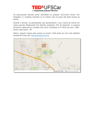 Os participantes deverão portar identidade ou qualquer documento oficial, com
fotografia, e o ingresso impresso ou no celular, sem os quais não terão acesso ao
evento.
Durante o almoço, os participantes que apresentarem o seu crachá do evento em
nosso parceiro Restaurante Frei Damião receberão 10% de desconto. A parceria
somente é válida para a unidade 9 de Julho, localizada na R. Nove de Julho, 1606 -
Centro, São Carlos – SP.
Abaixo, seguem mapas para acesso ao evento. Você pode ver com mais detalhes
acessando nosso site: www.tedxufscar.com.br
 