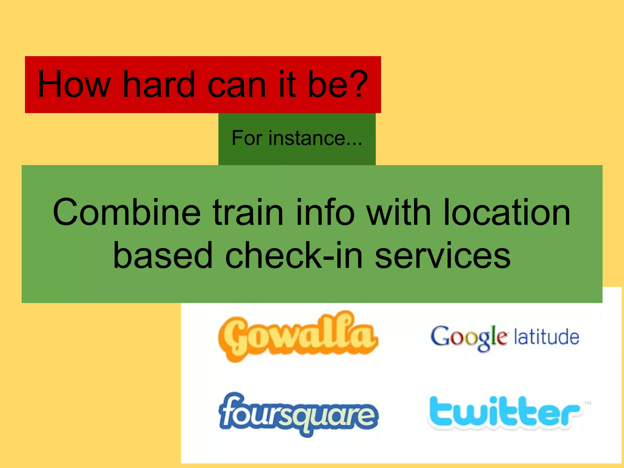 How hard can it be?
           For instance...


Combine train info with location
  based check-in services
 