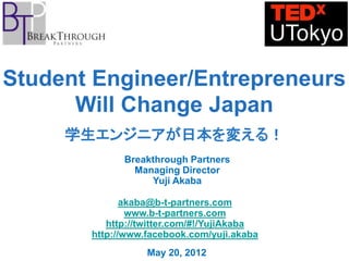 Student Engineer/Entrepreneurs
      Will Change Japan
     学生エンジニアが日本を変える！
             Breakthrough Partners
               Managing Director
                  Yuji Akaba

              akaba@b-t-partners.com
               www.b-t-partners.com
          http://twitter.com/#!/YujiAkaba
       http://www.facebook.com/yuji.akaba
                  May 20, 2012
 