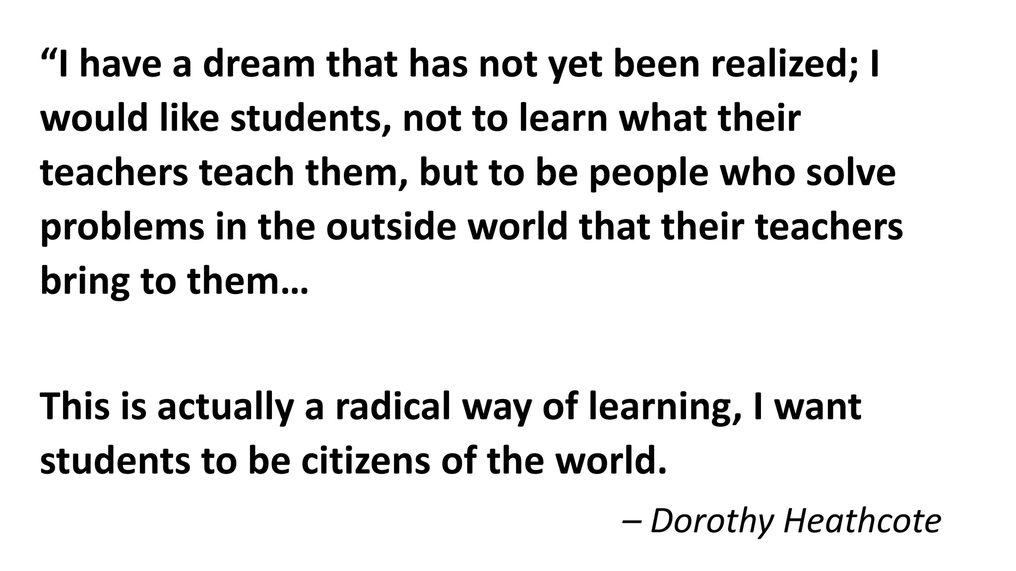 “I have a dream that has not yet been realized; I
would like students, not to learn what their
teachers teach them, but to be people who solve
problems in the outside world that their teachers
bring to them…
This is actually a radical way of learning, I want
students to be citizens of the world.
– Dorothy Heathcote