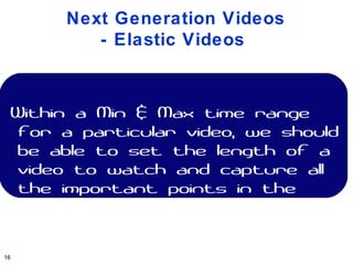 Next Generation Videos
         - Elastic Videos



 Within a Min & Max time range
  for a particular video, we should
  be able to set the length of a
  video to watch and capture all
  the important points in the
  entire video


16
 