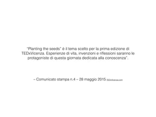 – Comunicato stampa n.4 – 28 maggio 2015 TEDxVicenza.com
“Planting the seeds” è il tema scelto per la prima edizione di
TEDxVicenza. Esperienze di vita, invenzioni e riﬂessioni saranno le
protagoniste di questa giornata dedicata alla conoscenza”. 
 