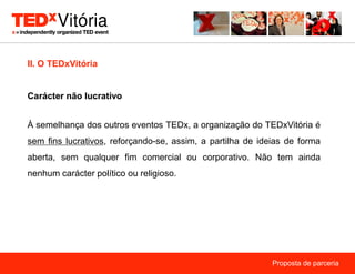 II. O TEDxVitória


Carácter não lucrativo


À semelhança dos outros eventos TEDx, a organização do TEDxVitória é
sem fins lucrativos, reforçando-se, assim, a partilha de ideias de forma
aberta, sem qualquer fim comercial ou corporativo. Não tem ainda
nenhum carácter político ou religioso.




                                                            Proposta de parceria
 