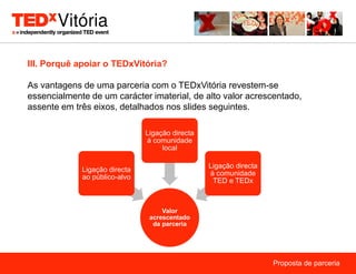 III. Porquê apoiar o TEDxVitória?

As vantagens de uma parceria com o TEDxVitória revestem-se
essencialmente de um carácter imaterial, de alto valor acrescentado,
assente em três eixos, detalhados nos slides seguintes.

                               Ligação directa
                               à comunidade
                                    local

                                                 Ligação directa
             Ligação directa
                                                 à comunidade
             ao público-alvo
                                                  TED e TEDx



                                    Valor
                                acrescentado
                                 da parceria




                                                                   Proposta de parceria
 