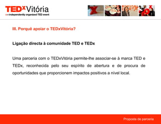 III. Porquê apoiar o TEDxVitória?


Ligação directa à comunidade TED e TEDx


Uma parceria com o TEDxVitória permite-lhe associar-se à marca TED e
TEDx, reconhecida pelo seu espírito de abertura e de procura de
oportunidades que proporcionem impactos positivos a nível local.




                                                            Proposta de parceria
 