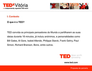 I. Contexto

O que é o TED?



TED convida os principais pensadores do Mundo a partilharem as suas
ideias durante 18 minutos, já incluiu anónimos, e personalidades como
Bill Gates, Al Gore, Isabel Allende, Philippe Starck, Frank Gehry, Paul
Simon, Richard Branson, Bono, entre outros.




                                                        www.ted.com

                                                               Proposta de parceria
 