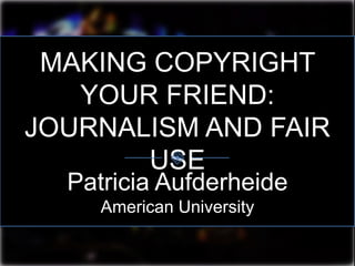 MAKING COPYRIGHT
YOUR FRIEND:
JOURNALISM AND FAIR
USE
Patricia Aufderheide
American University
 