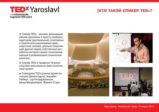 Спикер TEDx - человек, доказавший
умение креативно и просто сообщать
аудитории оригинальные, позитивные
и практически реализуемые идеи,
известный человек, реально помогаю-
щий другим людям, собственные раз -
работки которого имеют позитивный,
важный и развивающий социальный
резонанс.
  Спикер TEDx в пределах 18 минут
способен максимально емко осветить
свой проект.
  Спикерами TED в разное время вы-
ступали: Джейн Гудолл, Элизабет
Гилберт , сэр Ричард Брэнсон,
Бенуа Мандельброт, Филипп Старк.




                                      Ярославль, Камерный театр, 14 марта 2013
 