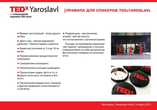 Формат выступлений - театр одного   Первый день - выступления,
актёра.                             второй - мастер-классы
                                    (по согласованию с организаторами).
  Дресс-код - чёрная водолазка/
джемпер / тёмный пиджак и джинсы.     Расходы на проведение мероприя -
                                    тия, перелет, проживание и питание
  Время выступления от 3-х до 18-ти
                                    спикеров берет на себя организатор.
минут.
                                    Выступления спикеров не оплачива-
  Прямая реклама продуктов/услуг    ются.
запрещена.
  Самореклама запрещена.
  Политическая агитация запрещена.
  Презентация: видео, фото и т.п. в
формате печа-кучи, но можно и без
этого.
   Организация продаж книг спикеров
и другой продукции согласовывается
со Штабом.




                                                                   Ярославль, Камерный театр, 14 марта 2013
 