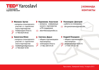 Милаков Артем               Корникова Анастасия      Пономарев Дмитрий
 вопросы спонсорского        вопросы информаци-       работа со спикерами
 участия и стратегиче--      онного партнерства       dm.ponomarev@gmail.com
 ского партнерства           и PR-поддержка
 milakov@pro-linia.ru        akornikova@yandex.ru
 +7 903 824 04 65

Заволгина Юлия              Свитина Дарья            Андрей Лошадкин
 вопросы спонсорского        общие и организацион-    общие и организацион-
 участия и стратегиче-  -    ные вопросы              ные вопросы
 ского партнерства           svitina@pro-linia.ru     project@volga-tours.ru
 marketing@volga-tours.ru    +7 962 209 59 29         +7 930 101 02 10
 +7 903 820 10 94




                                                     Ярославль, Камерный театр, 14 марта 2013
 