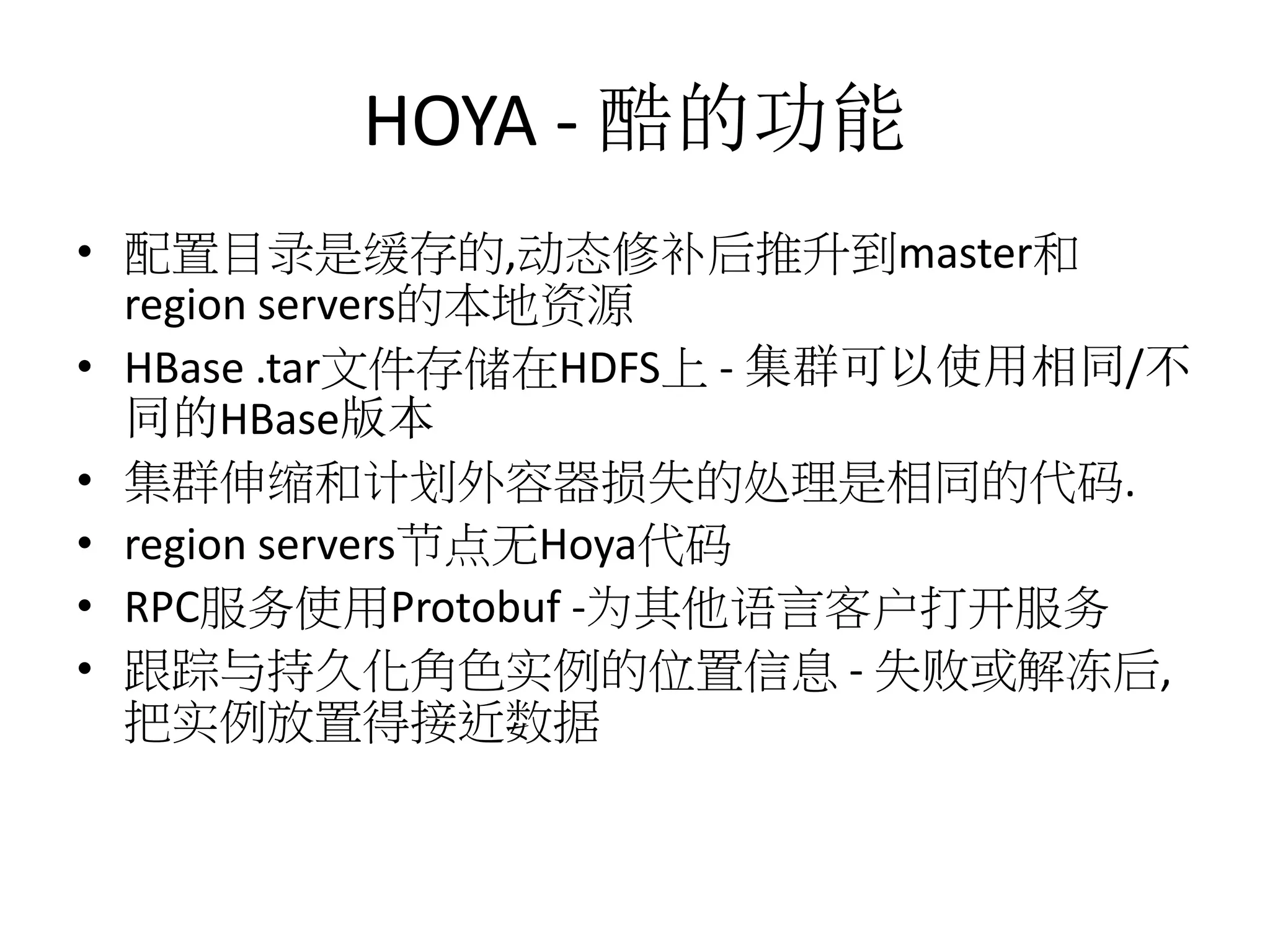HOYA - 酷的功能
• 配置目录是缓存的,动态修补后推升到master和
region servers的本地资源
• HBase .tar文件存储在HDFS上 - 集群可以使用相同/不
同的HBase版本
• 集群伸缩和计划外容器损失的处理是相同的代码.
• region servers节点无Hoya代码
• RPC服务使用Protobuf -为其他语言客户打开服务
• 跟踪与持久化角色实例的位置信息 - 失败或解冻后,
把实例放置得接近数据

 