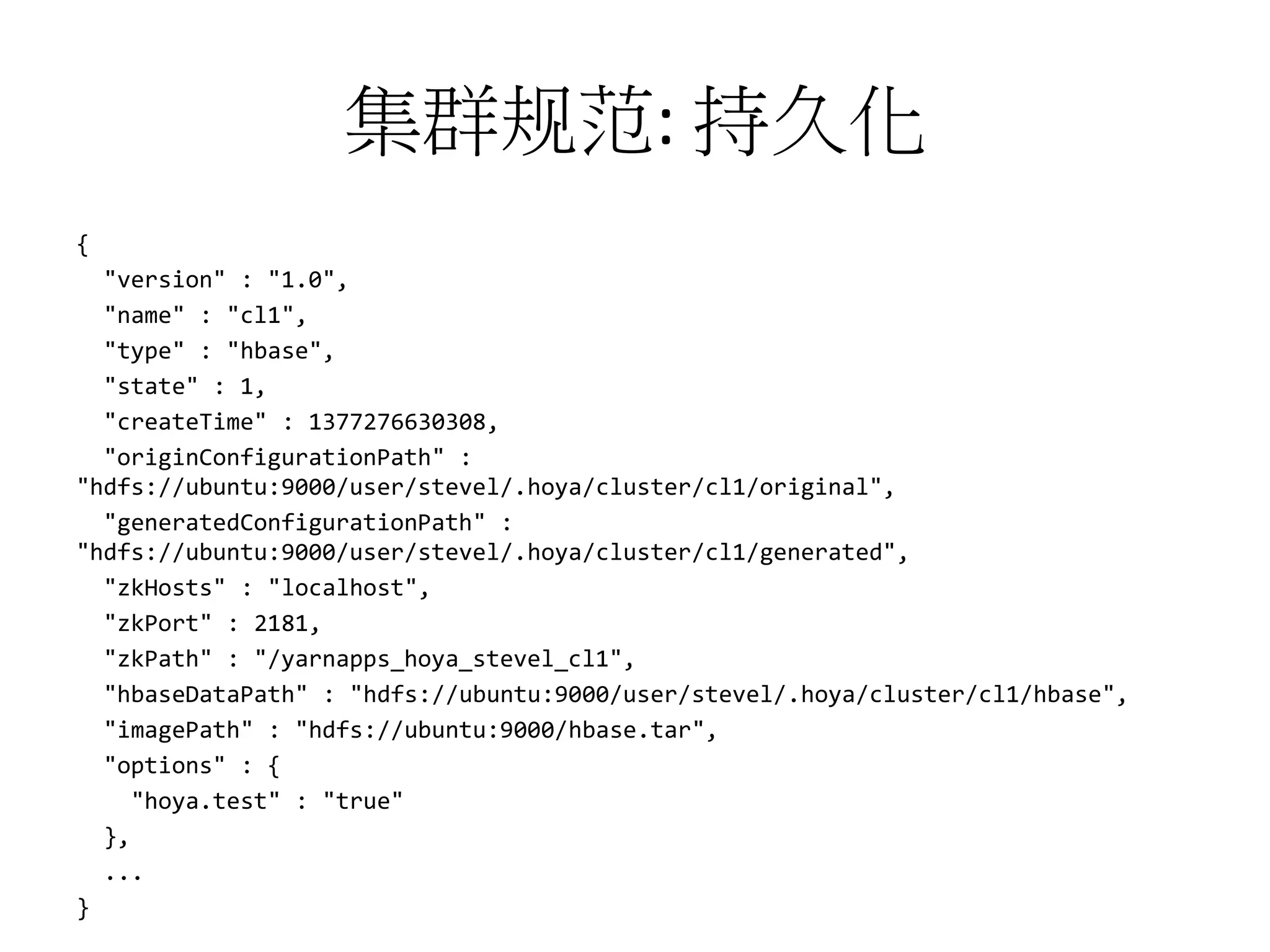 集群规范: 持久化
{
"version" : "1.0",
"name" : "cl1",
"type" : "hbase",
"state" : 1,
"createTime" : 1377276630308,
"originConfigurationPath" :
"hdfs://ubuntu:9000/user/stevel/.hoya/cluster/cl1/original",
"generatedConfigurationPath" :
"hdfs://ubuntu:9000/user/stevel/.hoya/cluster/cl1/generated",
"zkHosts" : "localhost",
"zkPort" : 2181,
"zkPath" : "/yarnapps_hoya_stevel_cl1",
"hbaseDataPath" : "hdfs://ubuntu:9000/user/stevel/.hoya/cluster/cl1/hbase",
"imagePath" : "hdfs://ubuntu:9000/hbase.tar",
"options" : {
"hoya.test" : "true"
},
...
}

 