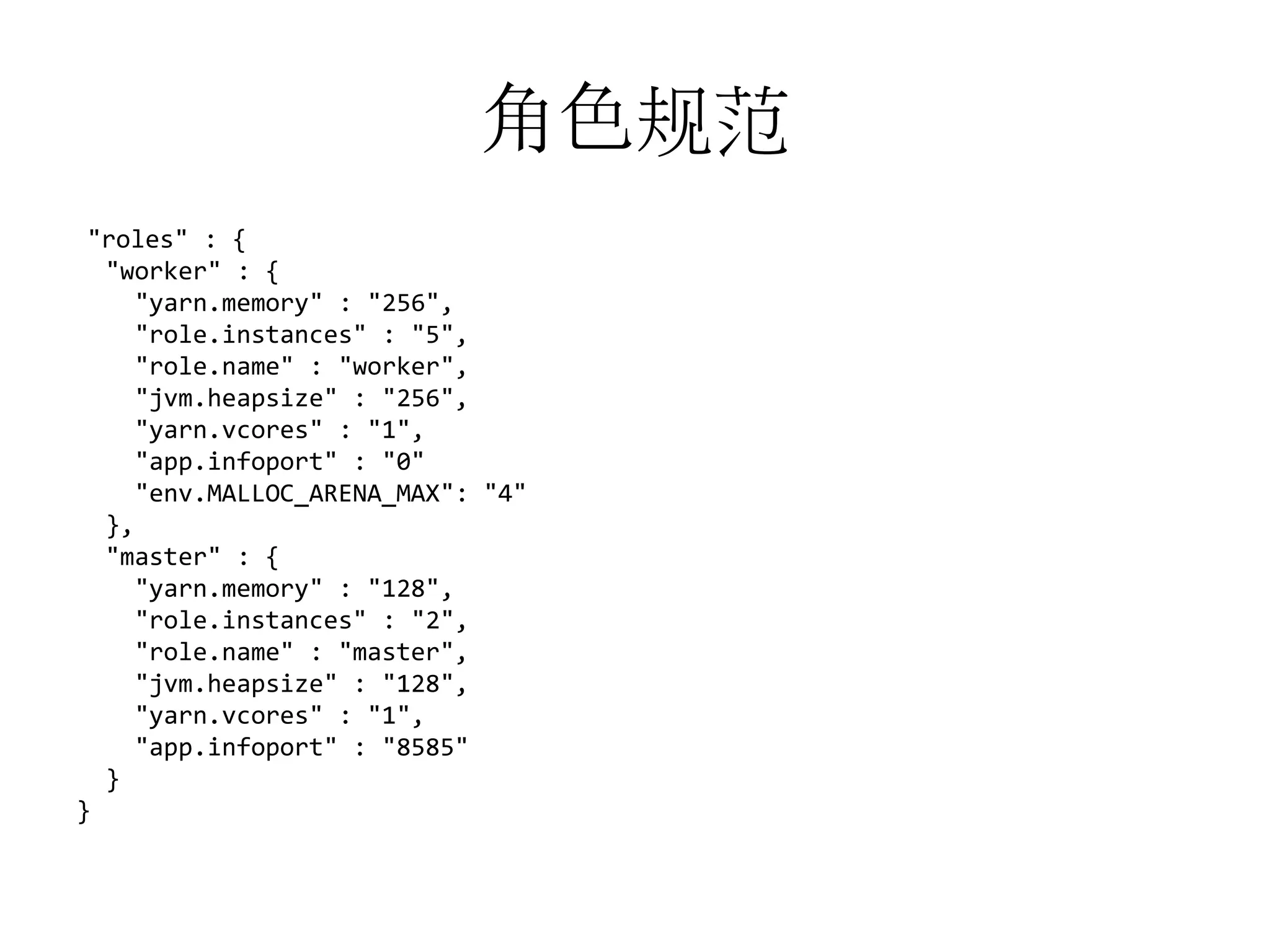 角色规范
"roles" : {
"worker" : {
"yarn.memory" : "256",
"role.instances" : "5",
"role.name" : "worker",
"jvm.heapsize" : "256",
"yarn.vcores" : "1",
"app.infoport" : "0"
"env.MALLOC_ARENA_MAX": "4"
},
"master" : {
"yarn.memory" : "128",
"role.instances" : "2",
"role.name" : "master",
"jvm.heapsize" : "128",
"yarn.vcores" : "1",
"app.infoport" : "8585"
}
}

 