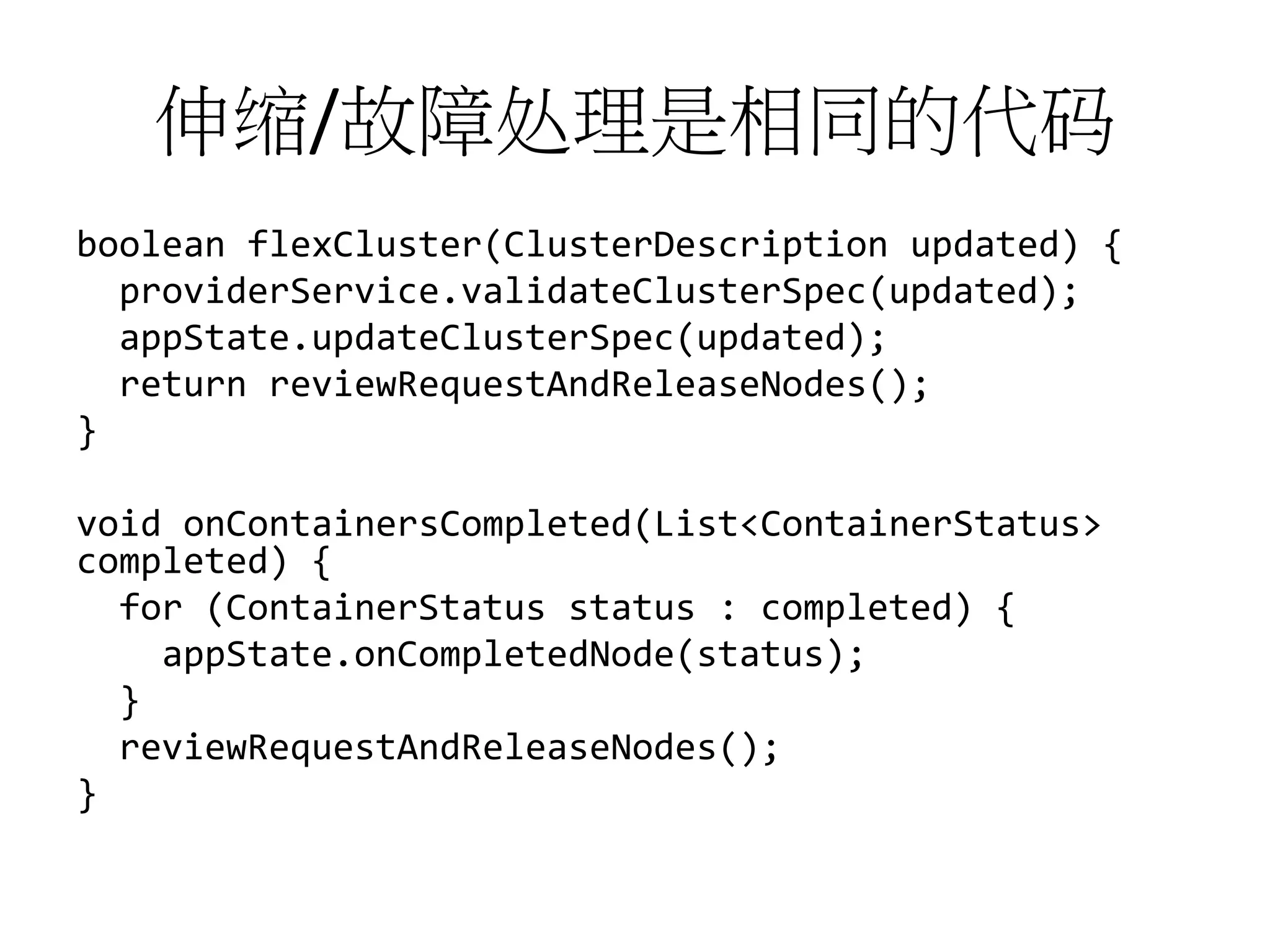 伸缩/故障处理是相同的代码
boolean flexCluster(ClusterDescription updated) {
providerService.validateClusterSpec(updated);
appState.updateClusterSpec(updated);
return reviewRequestAndReleaseNodes();
}

void onContainersCompleted(List<ContainerStatus>
completed) {
for (ContainerStatus status : completed) {
appState.onCompletedNode(status);
}
reviewRequestAndReleaseNodes();
}

 