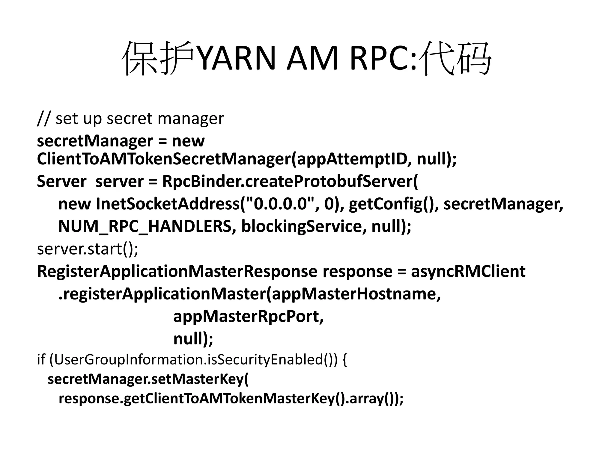 保护YARN AM RPC:代码
// set up secret manager
secretManager = new
ClientToAMTokenSecretManager(appAttemptID, null);
Server server = RpcBinder.createProtobufServer(
new InetSocketAddress("0.0.0.0", 0), getConfig(), secretManager,
NUM_RPC_HANDLERS, blockingService, null);
server.start();
RegisterApplicationMasterResponse response = asyncRMClient
.registerApplicationMaster(appMasterHostname,
appMasterRpcPort,
null);
if (UserGroupInformation.isSecurityEnabled()) {
secretManager.setMasterKey(
response.getClientToAMTokenMasterKey().array());

 