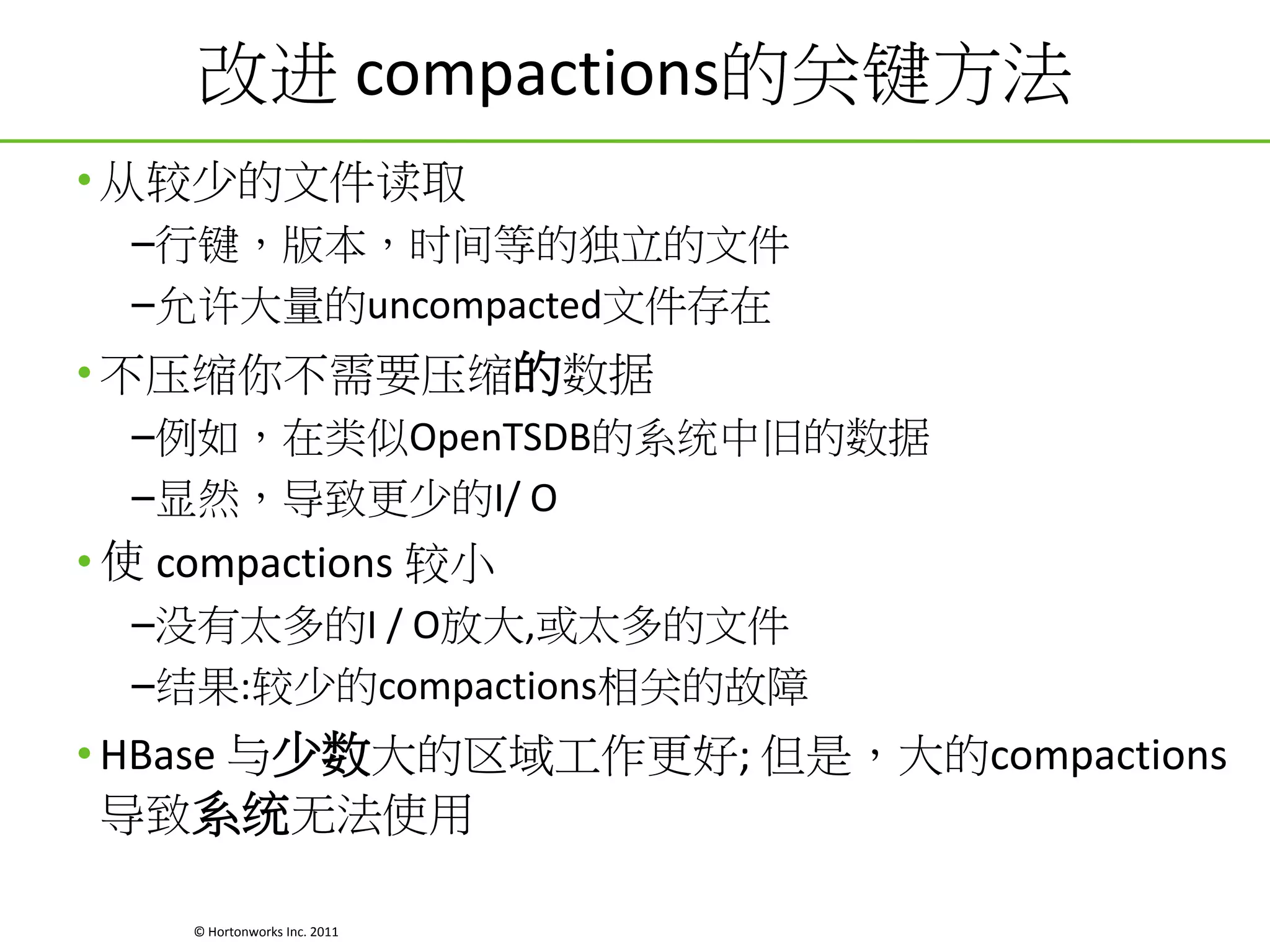 改进 compactions的关键方法
• 从较少的文件读取
–行键，版本，时间等的独立的文件
–允许大量的uncompacted文件存在

• 不压缩你不需要压缩的数据
–例如，在类似OpenTSDB的系统中旧的数据
–显然，导致更少的I/ O

• 使 compactions 较小
–没有太多的I / O放大,或太多的文件
–结果:较少的compactions相关的故障

• HBase 与少数大的区域工作更好; 但是，大的compactions
导致系统无法使用
© Hortonworks Inc. 2011

 