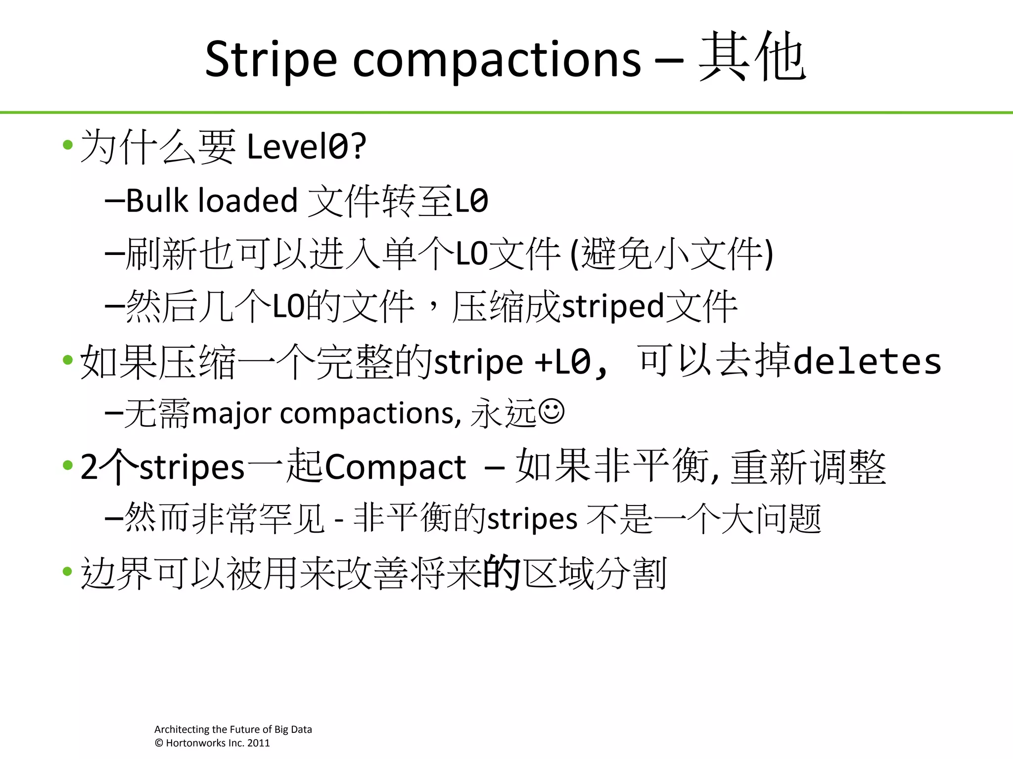Stripe compactions – 其他
• 为什么要 Level0?
–Bulk loaded 文件转至L0
–刷新也可以进入单个L0文件 (避免小文件)
–然后几个L0的文件，压缩成striped文件

• 如果压缩一个完整的stripe +L0, 可以去掉deletes
–无需major compactions, 永远

• 2个stripes一起Compact – 如果非平衡, 重新调整
–然而非常罕见 - 非平衡的stripes 不是一个大问题

• 边界可以被用来改善将来的区域分割

Architecting the Future of Big Data
© Hortonworks Inc. 2011

 