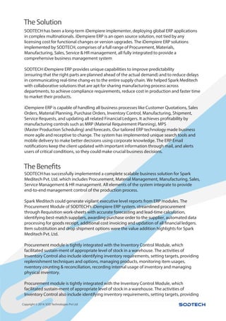 iDempiere is an excellent tool for management.
,
Copyright © 2014.SOD Technologies Pvt Ltd
SODTECH has been a long-term iDempiere implementer, deploying global ERP applications
in complex multinationals. iDempiere ERP is an open source solution, not tied by any
licensing cost for functional changes or version upgrades. The iDempiere ERP solutions
implemented by SODTECH, comprises of a full range of Procurement, Materials,
Manufacturing, Sales, Service & HR management, all fully integrated to provide a
comprehensive business management system
SODTECH iDempiere ERP provides unique capabilities to improve predictability
(ensuring that the right parts are planned ahead of the actual demand) and to reduce delays
in communicating real-time chang-es to the entire supply chain. We helped Spark Meditech
with collaborative solutions that are apt for sharing manufacturing process across
departments, to achieve compliance requirements, reduce cost in production and faster time
to market their products.
iDempiere ERP is capable of handling all business processes like Customer Quotations, Sales
Orders, Material Planning, Purchase Orders, Inventory Control, Manufacturing, Shipment,
Service Requests, and updating all related Financial Ledgers. It achieves profitability by
manufacturing controls such as MRP (Material Requirement Planning), MPS
(Master Production Scheduling) and forecasts. Our tailored ERP technology made business
more agile and receptive to change. The system has implemented unique search tools and
mobile delivery to make better decisions using corporate knowledge. The ERP Email
notifications keep the client updated with important information through mail, and alerts
users of critical conditions, so they could make crucial business decisions.
SODTECH has successfully implemented a complete scalable business solution for Spark
Meditech Pvt. Ltd. which includes Procurement, Material Management, Manufacturing, Sales,
Service Management & HR management. All elements of the system integrate to provide
end-to-end management control of the production process.
Spark Meditech could generate vigilant executive level reports from ERP modules. The
Procurement Module of SODTECH's iDempiere ERP system, streamlined procurement
through Requisition work-sheets with accurate forecasting and lead-time calculation,
identifying best-match suppliers, awarding purchase order to the supplier, automated data
processing for goods receipt, additional cost invoicing and updation of all financial ledgers.
Item substitution and drop shipment options were the value addition highlights for Spark
Meditech Pvt. Ltd.
Procurement module is tightly integrated with the Inventory Control Module, which
facilitated sustain-ment of appropriate level of stock in a warehouse. The activities of
Inventory Control also include identifying inventory requirements, setting targets, providing
replenishment techniques and options, managing products, monitoring item usages,
nventory counting & reconciliation, recording internal usage of inventory and managing
physical inventory.
Procurement module is tightly integrated with the Inventory Control Module, which
facilitated sustain-ment of appropriate level of stock in a warehouse. The activities of
Inventory Control also include identifying inventory requirements, setting targets, providing
The Solution
The Benefits
 