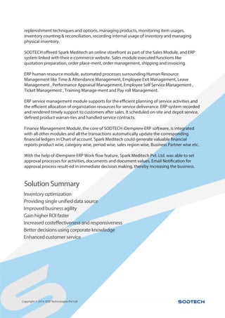 Solution Summary
,
Copyright © 2014.SOD Technologies Pvt Ltd
replenishment techniques and options, managing products, monitoring item usages,
inventory counting & reconciliation, recording internal usage of inventory and managing
physical inventory.
SODTECH offered Spark Meditech an online storefront as part of the Sales Module, and ERP
system linked with their e-commerce website. Sales module executed functions like
quotation preparation, order place-ment, order management, shipping and invoicing.
ERP human resource module, automated processes surrounding Human Resource
Management like Time & Attendance Management, Employee Exit Management, Leave
Management , Performance Appraisal Management, Employee Self Service Management ,
Ticket Management , Training Manage-ment and Pay roll Management.
ERP service management module supports for the efficient planning of service activities and
the efficient allocation of organization resources for service deliverance. ERP system recorded
and rendered timely support to customers after sales. It scheduled on-site and depot service,
defined product warran-ties and handled service contracts.
Finance Management Module, the core of SODTECH iDempiere ERP software, is integrated
with all other modules and all the transactions automatically update the corresponding
financial ledgers in Chart of account. Spark Meditech could generate valuable financial
reports product wise, category wise, period wise, sales region wise, Business Partner wise etc.
With the help of iDempiere ERP Work flow feature, Spark Meditech Pvt. Ltd. was able to set
approval processes for activities, documents and document values. Email Notification for
approval process result-ed in immediate decision making, thereby increasing the business.
Inventory optimization
Providing single unified data source
Improved business agility
Gain higher ROI faster
Increased costeffectiveness and responsiveness
Better decisions using corporate knowledge
Enhanced customer service
 