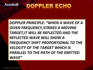 DOPPLER PRINCIPLE: “WHEN A WAVE OF A GIVEN FREQUENCY,STRIKES A MOVING TARGET,IT WILL BE REFLECTED AND THE REFLECTED WAVE WILL SHOW A FREQUENCY SHIFT PROPORTIONAL TO THE VELOCITY OF THE TARGET WHICH IS PARALLEL TO THE PATH OF THE EMITTED WAVE” 