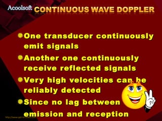 One transducer continuously emit signals Another one continuously receive reflected signals Very high velocities can be reliably detected Since no lag between emission and reception  