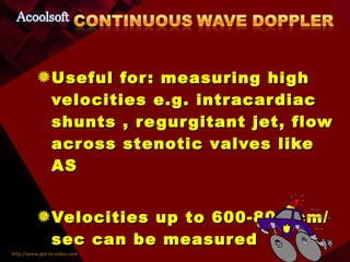 Useful for: measuring high velocities e.g. intracardiac shunts , regurgitant jet, flow across stenotic valves like AS Velocities up to 600-800 cm/ sec can be measured 