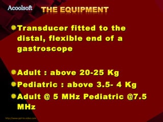 Transducer fitted to the distal, flexible end of a gastroscope Adult : above 20-25 Kg Pediatric : above 3.5- 4 Kg Adult @ 5 MHz Pediatric @7.5 MHz 2D—M-mode—PWD—CWD--COLOR 