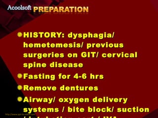 HISTORY: dysphagia/ hemetemesis/ previous surgeries on GIT/ cervical spine disease Fasting for 4-6 hrs Remove dentures Airway/ oxygen delivery systems / bite block/ suction / intubation cart / IVA 