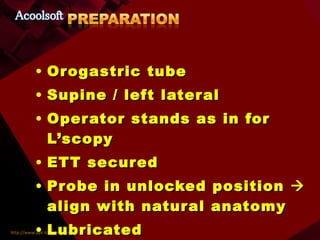 Orogastric tube Supine / left lateral Operator stands as in for L’scopy ETT secured Probe in unlocked position    align with natural anatomy Lubricated  Bite block on probe 