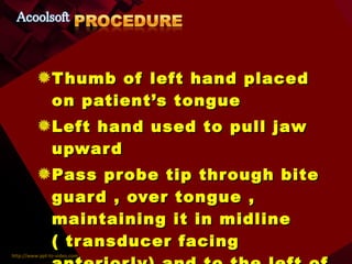 Thumb of left hand placed on patient’s tongue Left hand used to pull jaw upward Pass probe tip through bite guard , over tongue , maintaining it in midline ( transducer facing anteriorly) and to the left of ETT 