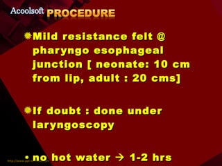 Mild resistance felt @ pharyngo esophageal junction [ neonate: 10 cm from lip, adult : 20 cms] If doubt : done under laryngoscopy no hot water    1-2 hrs Not to eat    1-4 hrs 