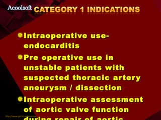 Intraoperative use- endocarditis Pre operative use in unstable patients with suspected thoracic artery aneurysm / dissection Intraoperative assessment of aortic valve function during repair of aortic dissection Pericardial window procedures 