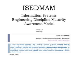 ISEDMAM
Information Systems
Engineering Discipline Maturity
Awareness Model
IT is a very young discipline. Nonetheless, it plays a crucial role in companies. For decades, IT continues to face the
same apparently unsurmountable obstacles. People have different views on IT. This creates conflicts between belief
systems. Furthermore, IT is also very prone to influences. Nevertheless, a tremendous potential remains untapped. But
it will only be accessible through a deeper understanding and a more belief system. By describing levels of maturity and by
providing a path to a higher level of maturity, ISEDMAM aims to contribute to the growth of the corporate IT discipline
(professional domain).
Axel Vanhooren
Freelance Consultant Business Informatics & IS Methodologies
https://be.linkedin.com/in/axelvanhooren
Version 1.0
06/08/2017
Copyright©2017
Copyright ©2017
SCSTEE0505
 