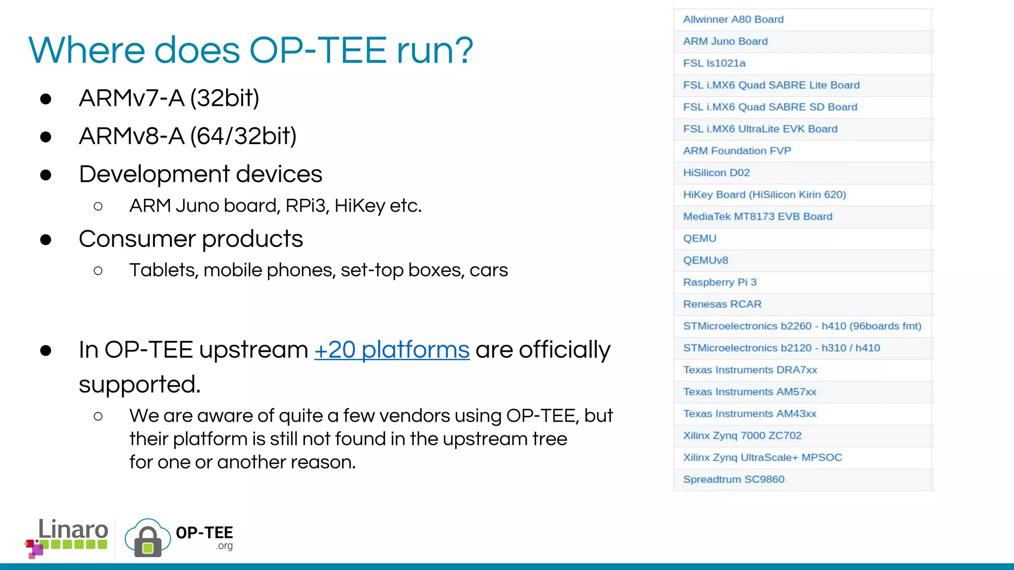 Where does OP-TEE run?
● ARMv7-A (32bit)
● ARMv8-A (64/32bit)
● Development devices
○ ARM Juno board, RPi3, HiKey etc.
● Consumer products
○ Tablets, mobile phones, set-top boxes, cars
● In OP-TEE upstream +20 platforms are officially
supported.
○ We are aware of quite a few vendors using OP-TEE, but
their platform is still not found in the upstream tree
for one or another reason.
 