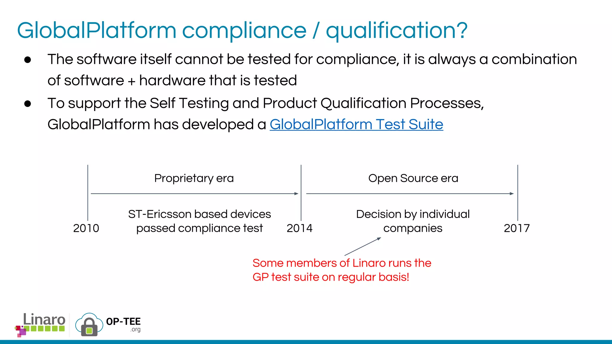 GlobalPlatform compliance / qualification?
● The software itself cannot be tested for compliance, it is always a combination
of software + hardware that is tested
● To support the Self Testing and Product Qualification Processes,
GlobalPlatform has developed a GlobalPlatform Test Suite
Proprietary era Open Source era
2010 2014 2017
ST-Ericsson based devices
passed compliance test
Decision by individual
companies
Some members of Linaro runs the
GP test suite on regular basis!
 