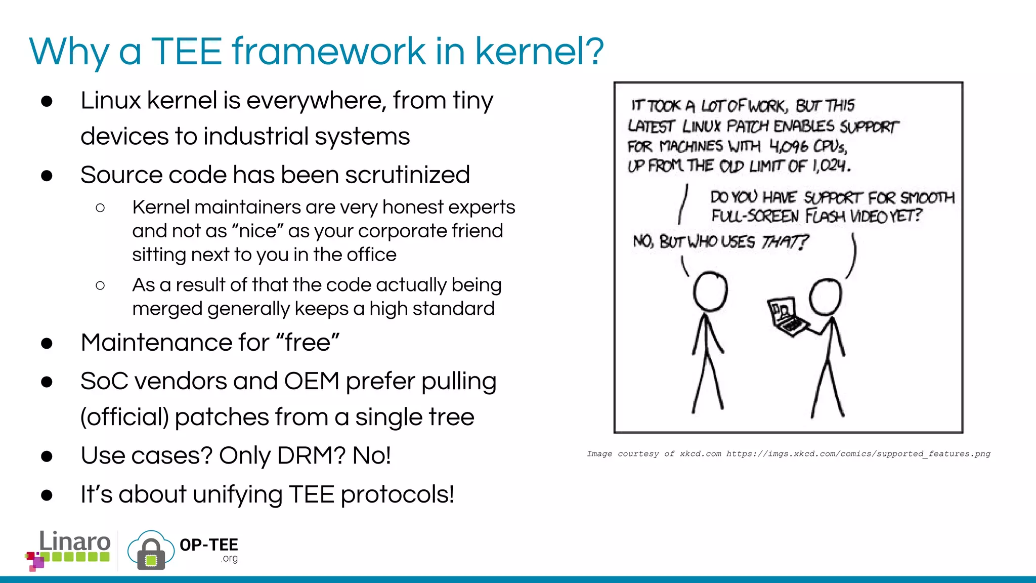 Why a TEE framework in kernel?
● Linux kernel is everywhere, from tiny
devices to industrial systems
● Source code has been scrutinized
○ Kernel maintainers are very honest experts
and not as “nice” as your corporate friend
sitting next to you in the office
○ As a result of that the code actually being
merged generally keeps a high standard
● Maintenance for “free”
● SoC vendors and OEM prefer pulling
(official) patches from a single tree
● Use cases? Only DRM? No!
● It’s about unifying TEE protocols!
Image courtesy of xkcd.com https://imgs.xkcd.com/comics/supported_features.png
 