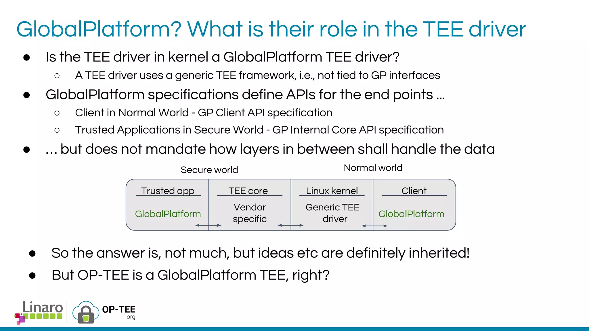GlobalPlatform? What is their role in the TEE driver
● Is the TEE driver in kernel a GlobalPlatform TEE driver?
○ A TEE driver uses a generic TEE framework, i.e., not tied to GP interfaces
● GlobalPlatform specifications define APIs for the end points ...
○ Client in Normal World - GP Client API specification
○ Trusted Applications in Secure World - GP Internal Core API specification
● … but does not mandate how layers in between shall handle the data
Secure world Normal world
Trusted app TEE core Linux kernel Client
GlobalPlatform GlobalPlatform
Generic TEE
driver
Vendor
specific
● So the answer is, not much, but ideas etc are definitely inherited!
● But OP-TEE is a GlobalPlatform TEE, right?
 
