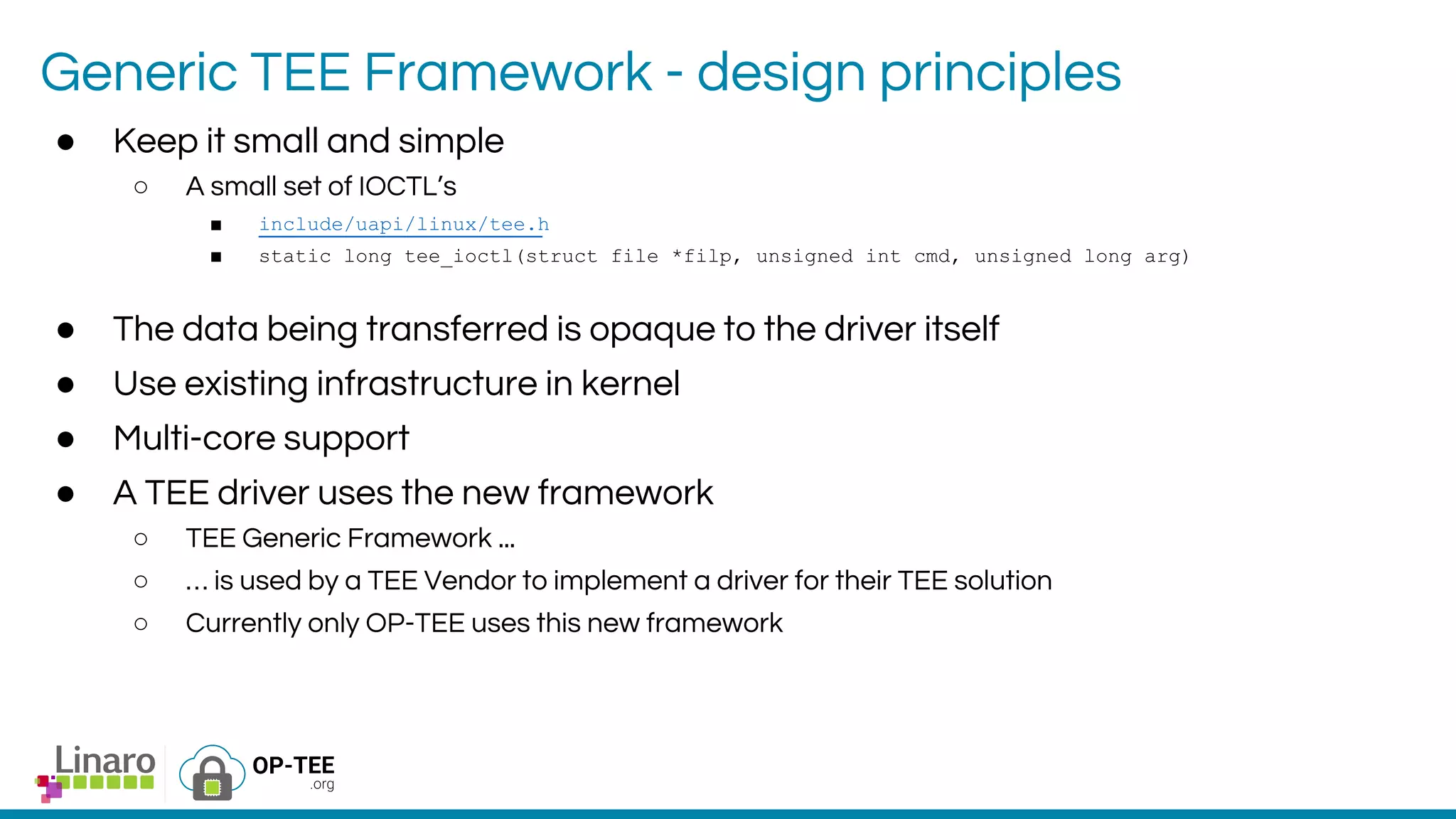 Generic TEE Framework - design principles
● Keep it small and simple
○ A small set of IOCTL’s
■ include/uapi/linux/tee.h
■ static long tee_ioctl(struct file *filp, unsigned int cmd, unsigned long arg)
● The data being transferred is opaque to the driver itself
● Use existing infrastructure in kernel
● Multi-core support
● A TEE driver uses the new framework
○ TEE Generic Framework ...
○ … is used by a TEE Vendor to implement a driver for their TEE solution
○ Currently only OP-TEE uses this new framework
 